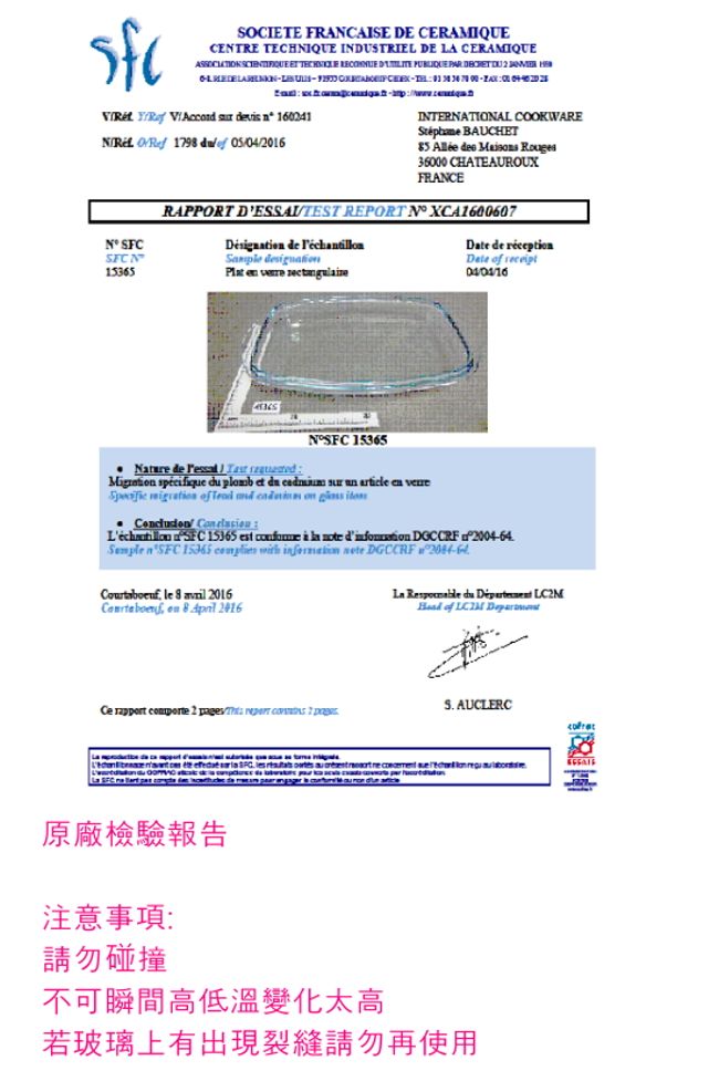 SOCIE FRACAISE DE CERAMIQUECETRE TECHIQUE INDUSTRIEL DE LA CERAMIQUE  ET                      179   0504/INTERNATIONAL COOKWARE BAUCHET    36000 CHATEAUROUXFRANCEN 15365RAPPORT DESSAITEST REPORT N XCA1600607 de      de réceptioDate  NSFC 15365 de                of      SFC 15365        004-64 n SFC      DGCCRF  le   2016  8  2016  du   of     2 /   AUCLERC原廠檢驗報告注意事項:請勿碰撞不可瞬間高低溫變化太高若玻璃上有出現裂縫請勿再使用