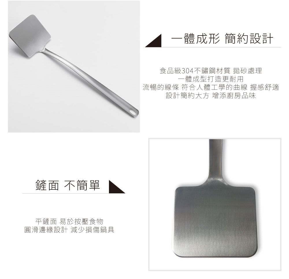 面 不簡單平鏟面 易於按壓食物圓滑邊緣設計 減少損傷鍋具一體成形 簡約設計食品級304不鏽鋼材質 砂處理一體成型打造更耐用流暢的線條 符合人體工學的曲線 握感舒適設計簡約大方 增添廚房品味