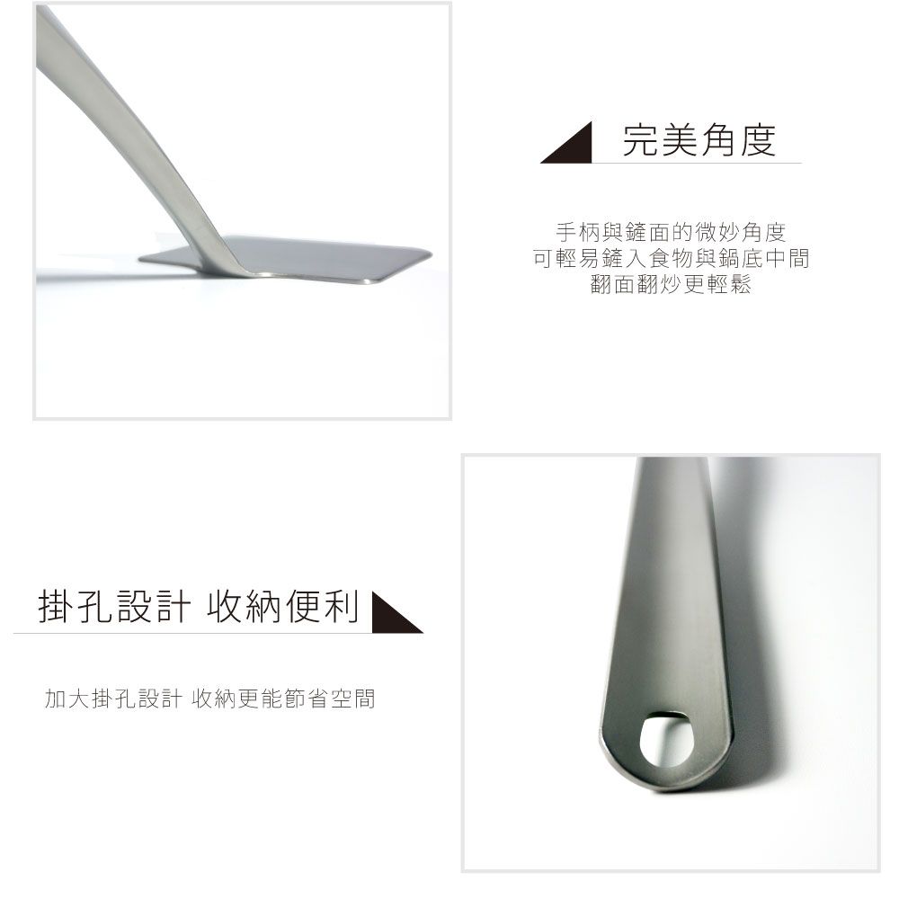 掛孔設計 收納便利加大掛孔設計 收納更能節省空間完美角度手柄與鏟面的微妙角度可輕易鏟入食物與鍋底中間翻面翻炒更輕鬆