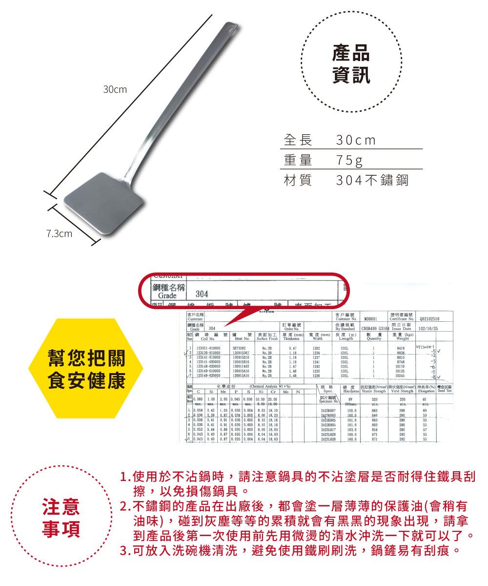 73cm30cm產品資訊全長30cm重量 7g材質30不鏽名稱Grade304客戶名稱客戶編號ustomer  鋼名稱Grade304 Heat 表面加工 訂單編號Order 依據規範開立日期厚WidthBy tandardmm (mLengthCS499 G34 Issue Date重量(kgs)Q021025101021025QuantityWeight1 幫您把關5 114-000023123141-010000 2B1 208883888134123141-020000 2B87488123149-010000o 1232食安健康123149 020000130915410. 10245化學成份(Chemical Analysis  )規格 C Si  P 1.00  0.045  10.50 20.00S Ni Cr Spec.硬度抗度(N/)降伏(N/mm)率(%) Hardness   Yield  Elongation Bend 片編號  No52020540 0.42 0.030  8.03  10150.060      23.533 0.036 0.41   8.10 18. 164 0.036 0.41   8.10 18. 165 0.052   0.003  280576  0.87 0.035 0.004  18.030.043 0.40 0.87 0.035 0.004 8.04 18.03160.0292注意事項1.使用於不沾鍋時,請注意鍋具的不沾塗層是否耐得住鐵具刮擦,以免損傷鍋具。2.不鏽鋼的產品在出廠後,都會塗一層薄薄的保護油(會稍有油味),碰到灰塵等等的累積就會有黑黑的現象出現,請拿到產品後第一次使用前先用微燙的清水沖洗一下就可以了。3.可放入洗碗機清洗,避免使用鐵刷刷洗,鍋鏟易有刮痕。