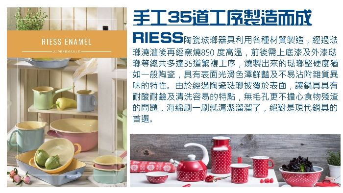 RIESS ENAMEL手工35道工序製造而成RIESS陶瓷琺瑯器具利用各種材質製造經過琺瑯澆灌後再經窯燒850 度高溫,前後需上底漆及外漆琺瑯等總共多達35道繁複工序,燒製出來的琺瑯堅硬度猶如一般陶瓷,具有表面光滑色澤鮮豔及不易沾附雜質異味的特性。由於經過陶瓷琺瑯披覆於表面,讓鍋具具有耐酸耐鹼及清洗容易的特點,無毛孔更不擔心食物殘渣的問題,海綿刷一刷就清潔溜溜了,絕對是現代鍋具的首選。