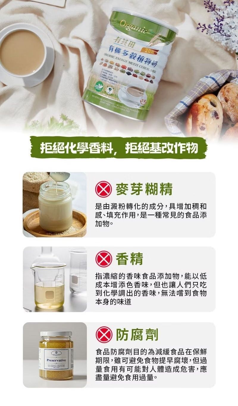 Organic有有機多穀植物奶ORGANIC ENERGY  CEREAL     拒絕化學香料,拒絕基改作物麥芽糊精是由澱粉轉化的成分,具增加和感、填充作用,是一種常見的食品添加物。Preservative香精指濃縮的香味食品添加物,能以低成本增添色香味,但也讓人們只吃到化學調出的香味,無法嚐到食物本身的味道防腐劑食品防腐劑目的為減緩食品在保鮮期限,雖可避免食物提早腐壞,但過量食用有可能對人體造成危害,應盡量避免食用過量。
