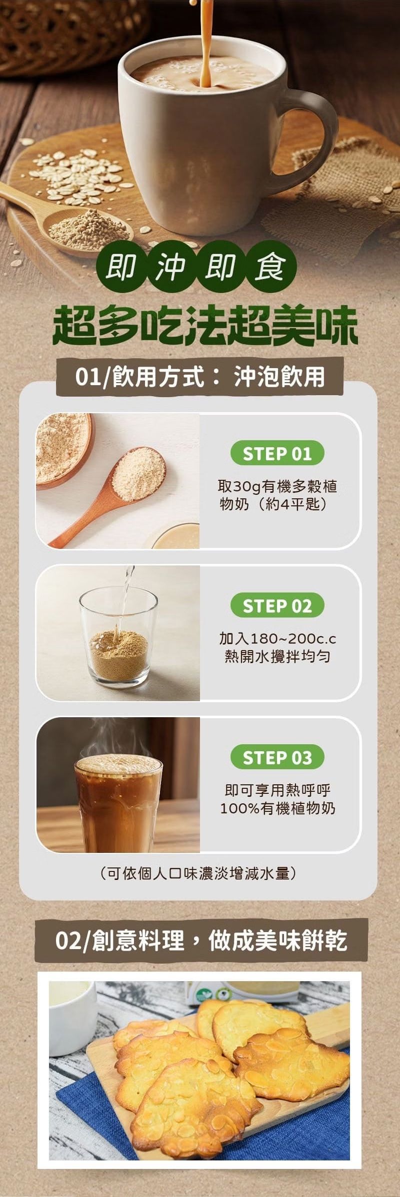 即沖即食超多吃法超美味01/飲用方式:沖泡飲用STEP 01取30g有機多穀植物奶(約4平匙)STEP 02加入180~熱開水攪拌STEP 03即可享用熱呼呼100%有機植物奶(可依個人口味濃淡增減水量)02/創意料理,做成美味餅乾