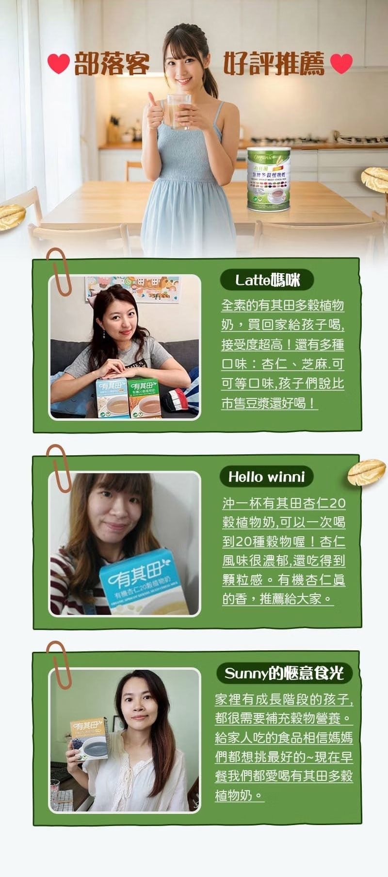 部落客好評推薦 Latte媽咪全素的有其多奶,買回家給孩子喝,接受度超高!還有多種口味:杏仁、芝麻可可等口味,孩子們說比市售豆漿還好喝!有其田有機杏仁20植物Hello winni沖一杯有其田杏仁20植物奶,可以一次喝到20種物喔!杏仁風味很濃郁,還吃得到顆粒感。有機杏仁眞的香,推薦給大家。有其田Sunny的惬意食光家裡有成長階段的孩子,都很需要補充穀物營養。給家人吃的食品相信媽媽們都想挑最好的~現在早餐我們都愛喝有其田多穀植物奶。