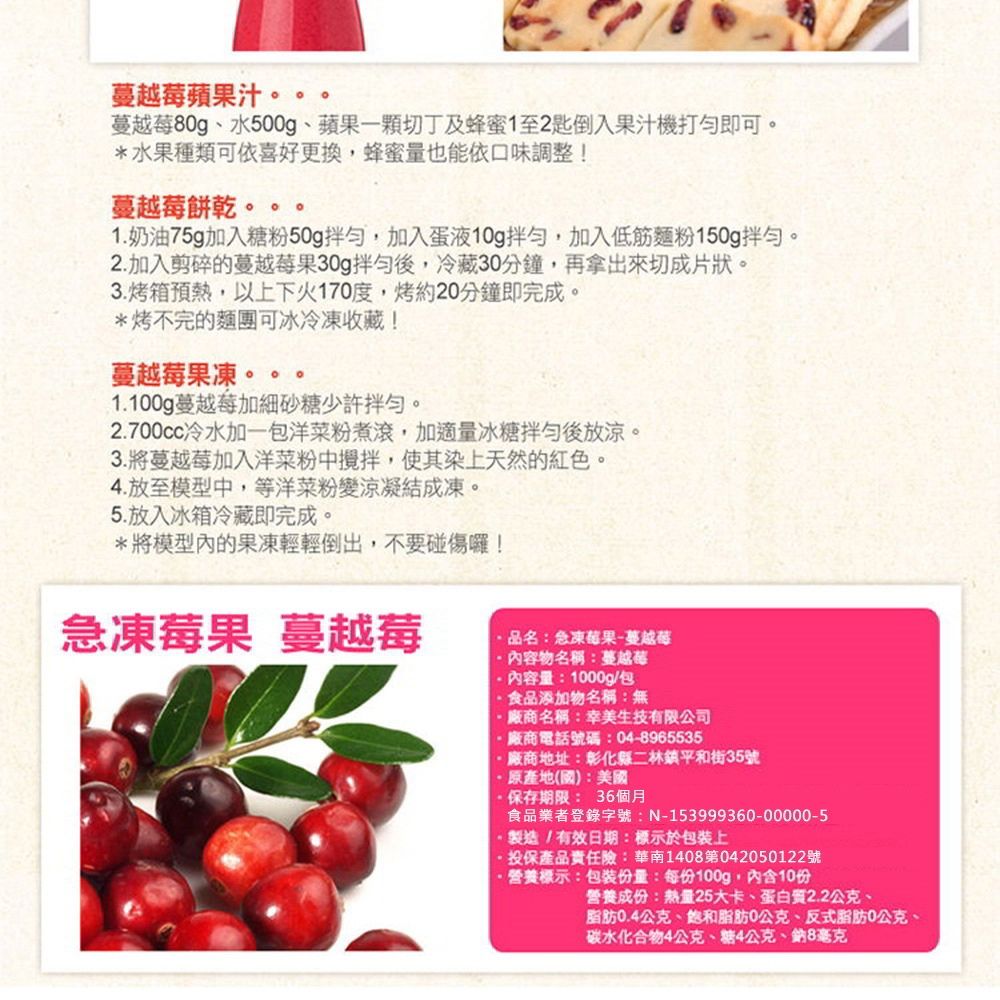 蘋果汁 蔓越莓80g、水500g、蘋果一顆切丁及蜂蜜1至2匙倒入果汁機打勻即可*水果種類可依喜好更換,蜂蜜量也能依口味調整!蔓越莓餅乾。。 。1.奶油75g加入糖粉50g拌勻,加入蛋液10g拌勻,加入低筋麵粉150g拌勻。2.加入剪碎的蔓越莓果30g拌勻後,冷藏30分鐘,再拿出來切成片狀。3.烤箱預熱,以上下火170度,烤約20分鐘即完成。*烤不完的麵團可冰冷凍收藏!蔓越莓果凍。1.100g蔓越莓加細砂糖少許拌勻。2.700cc冷水加一包洋菜粉煮滾,加適量冰糖拌勻後放涼。3.將蔓越莓加入洋菜粉中攪拌,使其染上天然的紅色。4.放至模型中,等洋菜粉變涼凝結成凍。5. 放入冰箱冷藏即完成。*將模型內的果凍輕輕倒出,不要碰傷囉!急凍莓果 蔓越莓品名:急凍莓果蔓越莓物名稱:蔓越莓內容量:1000g/包食品添加物名稱:無廠商名稱:幸美生技有限公司廠商電話號碼:04-8965535-廠商地址:彰化縣二林鎮平和街35號原產地(國):美國保存期限:36個月食品業者登錄字號:N-153999360-00000-5製造/有效日期:標示於包裝上投保產品責任險:華南1408第042050122號營養標示:包裝份量:每份100g,內含10份營養成份:熱量25大卡、蛋白質2.2公克、脂肪0.4公克、飽和脂肪0公克、反式脂肪0公克、碳水化合物4公克、糖4公克、鈉8毫克