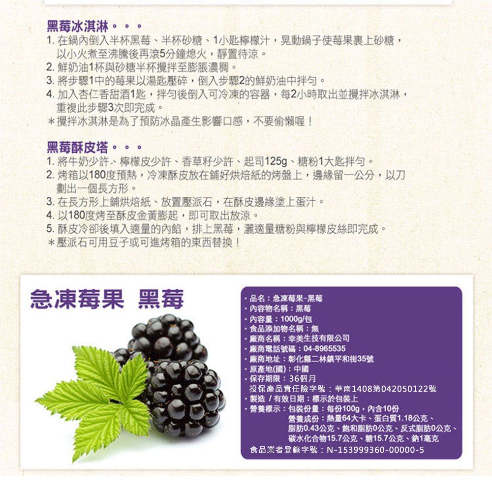 黑莓冰淇淋1. 在鍋內倒入半杯黑莓、半杯砂糖、1小匙檸檬汁鍋子使莓果裹上砂糖以小火煮至沸騰後再滾5分鐘熄火,靜置待涼。2.鮮奶油1杯與砂糖半杯攪拌至膨脹濃稠。3.將步驟1中的莓果以湯匙壓碎,倒入步驟2的鮮奶油中。4. 加入杏仁香甜酒1匙,拌勻後倒入可冷凍的容器,每2小時取出並攪拌冰淇淋,重複此步驟3次即完成。*攪拌冰淇淋是為了預防冰晶產生影響口感,不要偷懶喔!黑莓酥皮塔。1. 將牛奶少許、檸檬皮少許、香草籽少許、起司125g、糖粉1大匙拌勻。2.烤箱以180度預熱,冷凍酥皮放在鋪好烘焙紙的烤盤上,邊緣留公分,以刀劃出一個長方形。3. 在長方形上鋪烘焙紙、放置壓派石,在酥皮邊緣塗上蛋汁。4. 以180度烤至酥皮金黃膨起,即可取出放涼。5. 酥皮冷卻後填入適量的內餡,排上黑莓,適量糖粉與檸檬皮絲即完成。*壓派石可用豆子或可進烤箱的東西替換!急凍莓果 黑莓品名急凍莓果-黑莓內容物名稱:黑莓內容量:1000g/包食品添加物名稱:無廠商名稱:幸美生技有限公司廠商電話號碼:04-8965535廠商地址:彰化縣二林鎮平和街35號原產地(國):中國·保存期限:36個月投保產品責任險字號:華南1408第042050122號·製造/有效日期:標示於包裝上·營養標示:包裝份量:每份100g,內含10份營養成份:熱量64大卡、蛋白質1.18公克、脂肪0.43公克、脂肪0公克、反式脂肪0公克、碳水化合物15.7公克、糖15.7公克、鈉1毫克食品業者登錄字號:N-153999360-00000-5