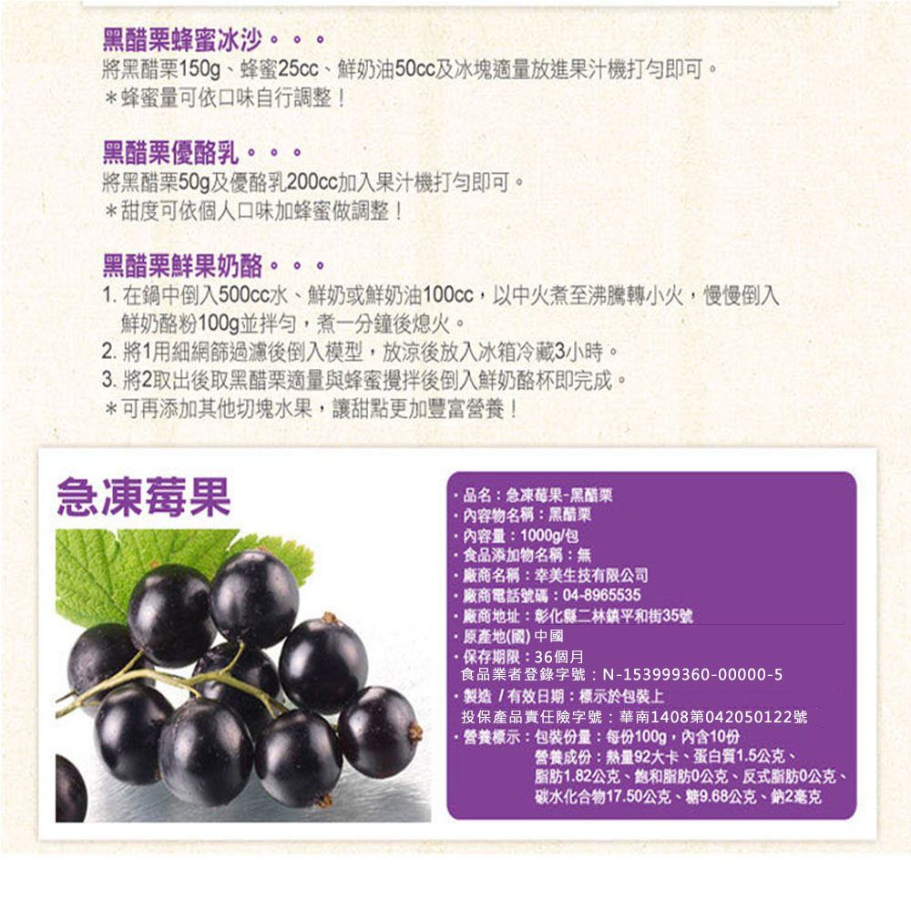 黑醋栗蜂蜜冰沙將黑醋栗50g、蜂蜜25cc、鮮奶油及冰塊適量放進果汁機打即可。*蜂蜜量可依口味自行調整!黑醋栗優酪乳。將黑醋栗50g及優酪乳加入果汁機打即可。*甜度可依個人口味加蜂蜜做調整!黑醋栗鮮果奶酪。。。1. 在鍋中倒入500cc水、鮮奶或鮮奶油,以中火煮至沸騰轉小火,慢慢倒入鮮奶酪粉100g並拌勻,煮一分鐘後熄火。2. 將1用網篩過濾後倒入模型,放後放入冰箱冷藏3小時。3. 將2取出後取黑醋栗適量與蜂蜜攪拌後倒入鮮奶酪杯即完成。*可再添加其他切塊水果,讓甜點更加豐富營養!急凍莓果品名:急凍莓果-黑醋栗內容物名稱:黑醋栗內容量:1000g/包食品添加物名稱:無廠商名稱:美生技有限公司廠商電話號碼:04-8965535廠商地址:彰化縣二林鎮平和街35號原產地(國)中國保存期限:36個月食品業者登錄字號:N-153999360-00000-5·製造/有效日期:標示於包裝上投保產品責任險字號:華南1408第042050122號·營養標示:包裝份量:每份100g,內含10份營養成份:熱量92大卡、蛋白質1.5公克、脂肪1.82公克、脂肪0公克、反式脂肪0公克、碳水化合物17.50公克、糖9.68公克、鈉2毫克