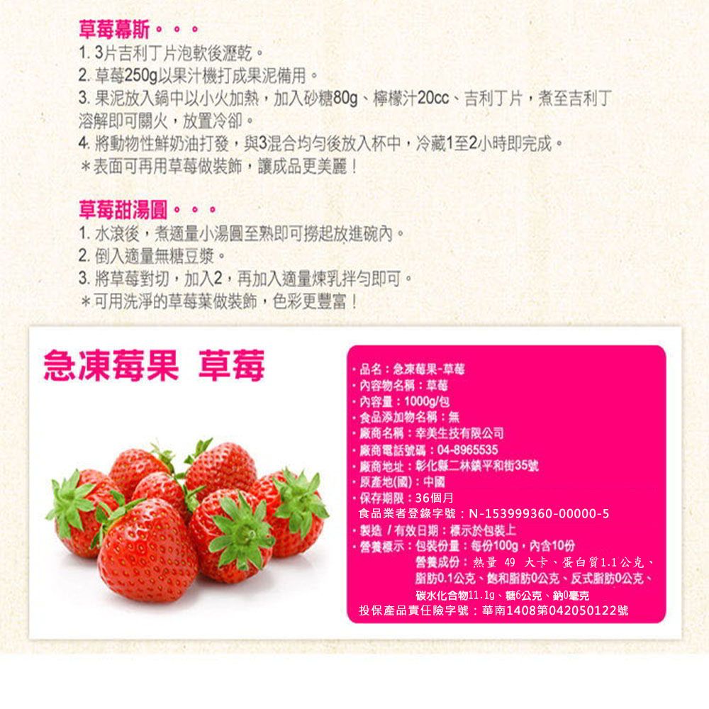 草莓幕斯1.3片吉利丁片泡軟後瀝乾。2.草莓250g以果汁機打成果泥備用。3. 果泥放入鍋中以小火加熱加入砂糖80g、檸檬汁20cc、吉利丁片,煮至吉利丁溶解即可關火,放置冷卻。4. 將動物性鮮奶油打發,與3混合均勻後放入杯中,冷藏1至2小時即完成。*表面可再用草莓做裝飾,讓成品更美麗!草莓甜湯圓。1.水滾後,煮適量小湯圓至熟即可撈起放進碗內。2.倒入適量無糖豆漿。3. 將草莓對切,加入2,再加入適量煉乳拌勻即可。*可用洗淨的草莓葉做裝飾,色彩更豐富!急凍莓果 草莓品名:急凍莓果-草莓物名稱:草莓內容量:1000g/包食品添加物名稱:無廠商名稱:幸美生技有限公司廠商電話號碼:04-8965535廠商地址:彰化縣二林鎮平和街35號原產地(國):中國保存期限:36個月食品業者登錄字號:N-153999360-00000-5製造/有效日期:標示於包裝上·營養標示:包裝份量:每份100g,內含10份營養成份:熱量 49大卡、蛋白質1.1公克、脂肪0.1公克、脂肪0公克、反式脂肪0公克、碳水化合物11.1g、糖6公克、鈉0毫克投保產品責任險字號:華南1408第042050122號