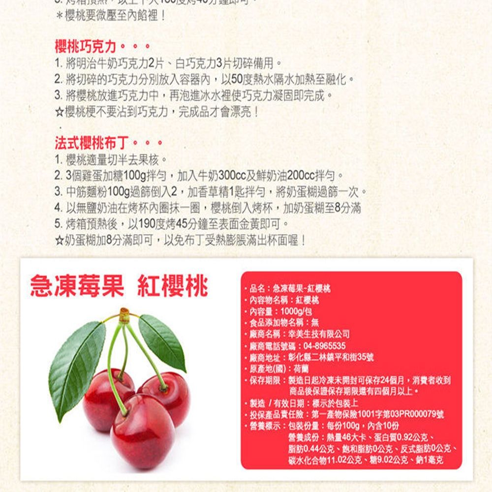 *要微壓至內餡裡!櫻桃巧克力。 明治牛奶巧克力2片、白巧克力3片切碎備用。2.將切碎的巧克力分別放入容器內,以50度熱水隔水加熱至融化。3. 將櫻桃放進巧克力中,再泡進冰水裡使巧克力凝固即完成。櫻桃梗不要沾到巧克力,完成品才會漂亮!法式櫻桃布丁1. 櫻桃適量切半去果核。2.3個雞蛋加糖100g拌勻,加入牛奶300cc及鮮奶油200cc拌勻。3.中筋麵粉100g過篩倒入2,加香草精1匙拌勻,將奶蛋糊過篩一次。4. 以無鹽奶油在烤杯內圈抹一圈,櫻桃倒入烤杯,加奶蛋糊至8分滿5.烤箱預熱後,以190度烤45分鐘至表面金黃即可。奶蛋糊加8分滿即可,以免布丁受熱膨脹滿出杯面喔!急凍莓果 紅櫻桃品名:急凍莓果-紅櫻桃物名稱:紅櫻桃內容量:1000g/包食品添加物名稱:無廠商名稱:幸美生技有限公司廠商電話號碼:04-8965535廠商地址:彰化縣二林鎮平和街35號地(國):荷蘭保存期限:製造日起冷凍未開封可保存24個月,消費者收到商品後保證保存期限還有四個月以上。製造/有效日期:標示於包裝上·投保產品責任險:第一產物保險1001字第03PR000079號·營養標示:包裝份量:每份100g,內含10份營養成份:熱量46大卡、蛋白質0.92公克、脂肪0.44公克、和脂肪0公克、反式脂肪0公克、碳水化合物11.02公克、糖9.02公克、鈉1毫克