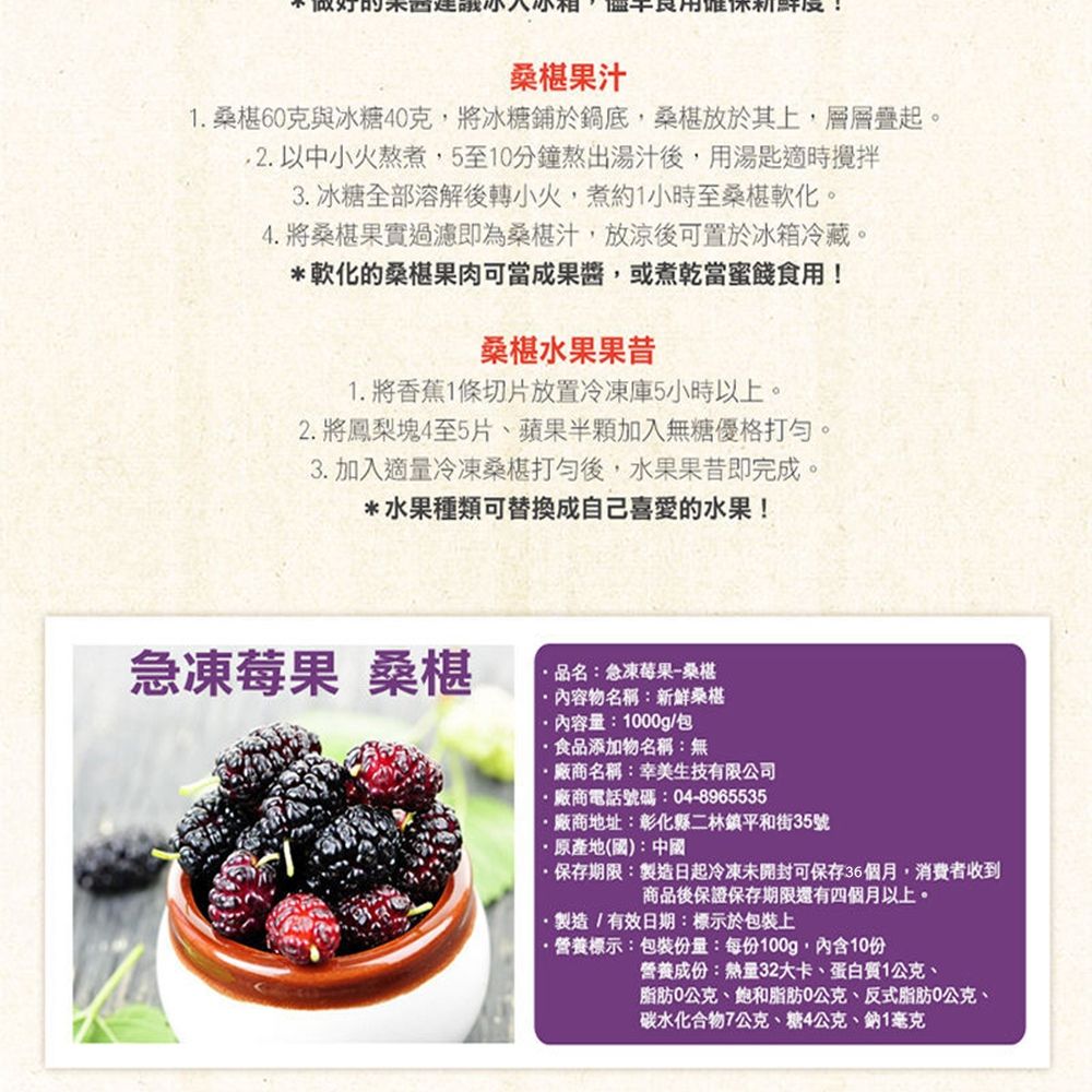 新鮮度桑椹果汁1.桑椹60克與冰糖40克,將冰糖鋪於鍋底,桑椹放於其上,層層疊起。2.以中小火熬煮,5至10分鐘熬出湯汁後,用湯匙適時攪拌3. 冰糖全部溶解後轉小火,煮約1小時至桑椹軟化。4.將桑椹果實過濾即為桑椹汁,放涼後可置於冰箱冷藏。*軟化的桑椹果肉可當成,或煮乾當蜜餞食用!桑椹水果果昔1. 將香蕉1條切片放置冷凍庫5小時以上。2. 將鳳梨塊4至5片、蘋果半顆加入無糖優格打。3. 加入適量冷凍桑椹打後,水果果昔即完成。*水果種類可替換成自己喜愛的水果!急凍莓果 桑椹品名:急凍莓果-桑椹內容物名稱:新鮮桑椹內容量:1000g/包食品添加物名稱:無廠商名稱:幸美生技有限公司廠商電話號碼:04-8965535廠商地址:彰化縣二林鎮平和街35號原產地(國):中國·保存期限:製造日起冷凍未開封可保存36個月,消費者收到商品後保證保存期限還有四個月以上。·製造/有效日期:標示於包裝上·營養標示:包裝份量:每份100g,內含10份營養成份:熱量32大卡、蛋白質1公克、脂肪0公克、飽和脂肪0公克、反式脂肪0公克、碳水化合物7公克、糖4公克、鈉1毫克