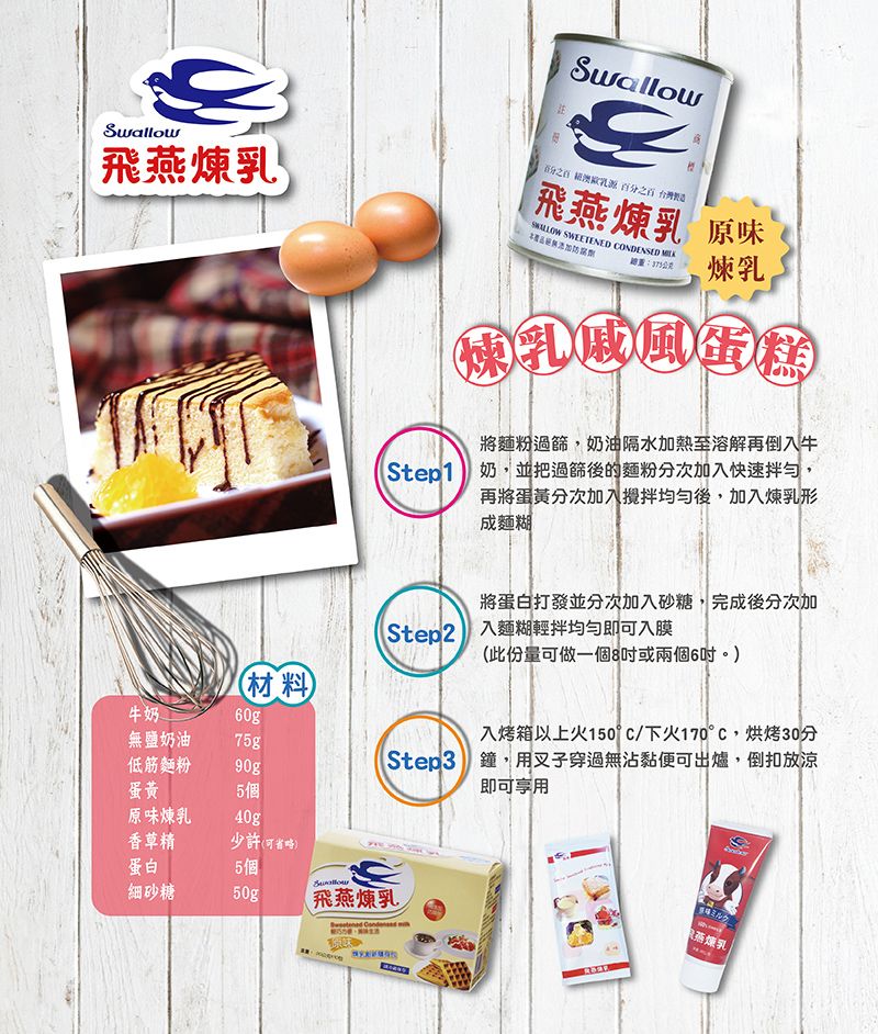 Swallow飛 百分之百飛燕煉乳 原味 SWEETENED CONDENSED 防腐劑總:公克煉乳煉乳戚風蛋糕將麵粉過篩,奶油隔水加熱至溶解再倒入牛Step1 奶,並把過篩後的麵粉分次加入快速拌勻,再將蛋黃分次加入攪拌均勻後,加入煉乳形成麵糊將蛋白打發並分次加入砂糖,完成後分次加Step2 入麵糊輕拌均勻即可入膜此份量可做一個8或兩個6吋)入烤箱以上火150°C/下火170°C,烘烤30分Step3 鐘,用叉子穿過無沾黏便可出爐,倒扣放涼即可享用(材料牛奶(無鹽奶油75g低筋麵粉90g蛋黃5個原味煉乳40g香草精少許(可省略)蛋白5個Swallow細砂糖50g飛燕煉乳ミルク燕煉乳