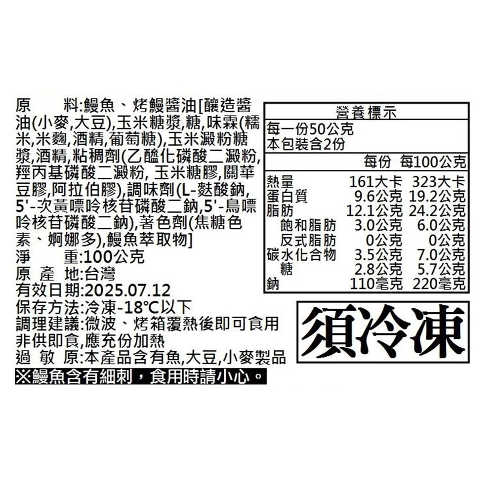 油(小麥大豆)玉米糖漿糖味霖(糯料:鰻魚、烤鰻醬油[釀造醬營養標示每一份50公克米米麴酒精,葡萄糖),玉米澱粉糖 本包裝含2份漿,酒精,粘稠劑(乙醯化磷酸二澱粉,羥丙基磷酸二澱粉, 玉米糖膠,關華 熱量豆膠,阿拉伯膠)調味劑(L-麩酸, 蛋白質5-次黃嘌呤核苷磷酸二鈉鳥嘌筋呤核苷磷酸二鈉),著色劑(焦糖色素、婀娜多),鰻魚萃取物]淨 重:100公克原 產 地:台灣有效日期:2025.07.12鈉每份 每100公克161大卡 323大卡9.6公克 19.2公克12.1公克 24.2公克飽和脂肪反式脂肪3.0公克6.0公克0公克0公克 碳水化合物3.5公克7.0公克糖2.8公克5.7公克110毫克220毫克調理建議:微波、烤箱熱後即可食用非供即食,應充份加熱過敏原:本產品含有魚,大豆,小麥製品鰻魚含有細刺,食用時請小心須冷凍保存方法:冷凍-18℃以下