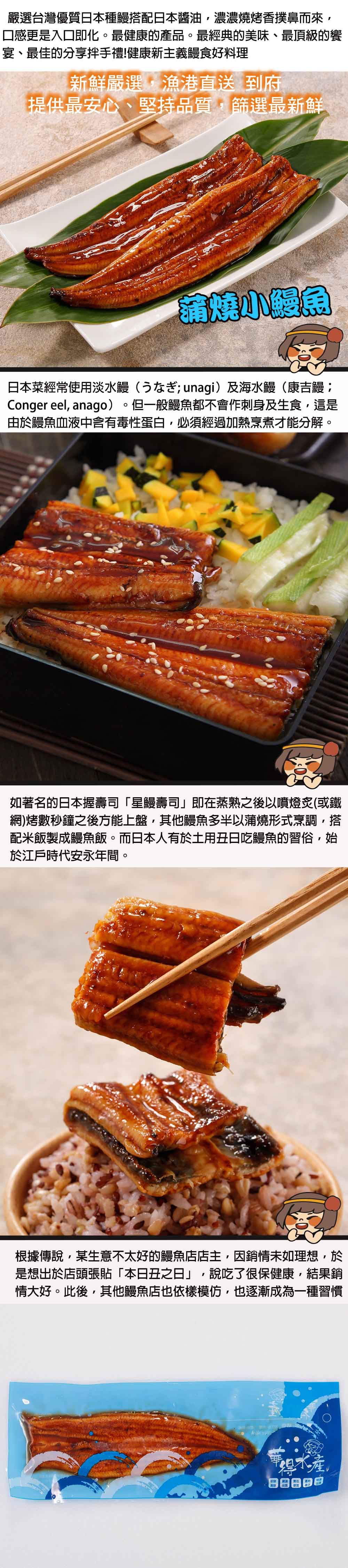 嚴選台灣優質本種搭配日本醬油,濃濃燒烤香撲鼻而來,口感更是入口即化。最健康的產品。最經典的美味、最頂級的饗宴、最佳的分享手禮!健康新主義鰻食好料理新鮮嚴選,漁港直送 到府提供最安心、堅持品質,篩選最新鮮蒲燒鰻魚日本菜經常使用淡水鰻(unagi)及海水鰻(康吉鰻;Conger eel, anago)。但一般鰻魚都不會作刺身及生食,這是由於鰻魚血液中含有毒性蛋白,必須經過加熱烹煮才能分解。如著名的日本握壽司「星鰻壽司」即在蒸熟之後以噴燈炙(或鐵網)烤數秒鐘之後方能上盤,其他鰻魚多半以蒲燒形式烹調,搭配米飯製成鰻魚飯。而日本人有於土用丑日吃鰻魚的習俗,始於江戶時代安永年間。根據傳說,某生意不太好的鰻魚店店主,銷情未如理想,於是想出於店頭張貼「本日丑之日」,說吃了很保健康,結果銷情大好。此後,其他鰻魚店也依樣模仿,也逐漸成為一種習慣水產