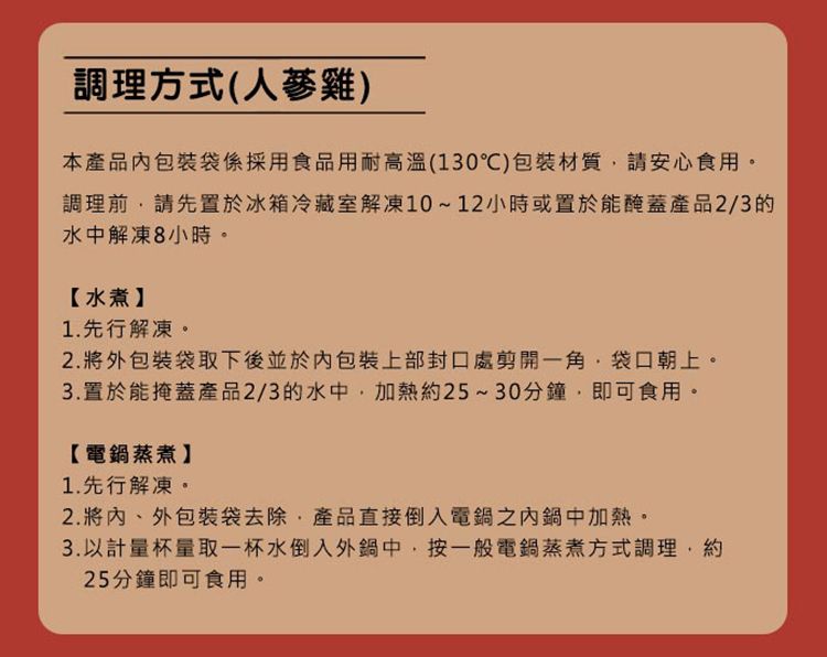 調理方式(雞本產品包裝袋係採用食品用耐高溫(130)包裝材質請安心食用。調理前請先置於冰箱冷藏室解凍10~12小時或置於能醃蓋產品2/3的水中解凍8小時。【水煮1.先行解凍。2. 將外包裝袋取下後並於包裝上部封口處剪開一角袋口朝上。3. 置於能掩蓋產品2/3的水中加熱約25~30分鐘,即可食用。【電鍋蒸煮】1.先行解凍。2.將、外包裝袋去除,產品直接倒入電鍋之內鍋中加熱。3.以計量杯量取一杯水倒入外鍋中,按一般電鍋蒸煮方式調理,約25分鐘即可食用。