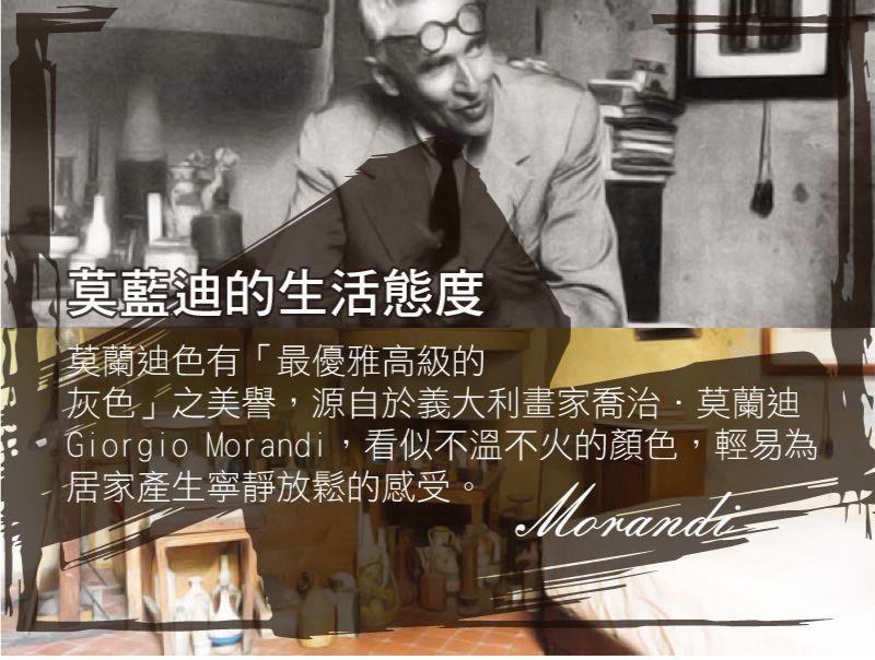 莫藍迪的生活態度莫蘭迪色有「最優雅高級的灰色」之美譽,源自於義大利畫家喬治莫蘭迪Giorgio Morandi,看似不溫不火的顏色,輕易為居家產生寧靜放鬆的感受。Morandi