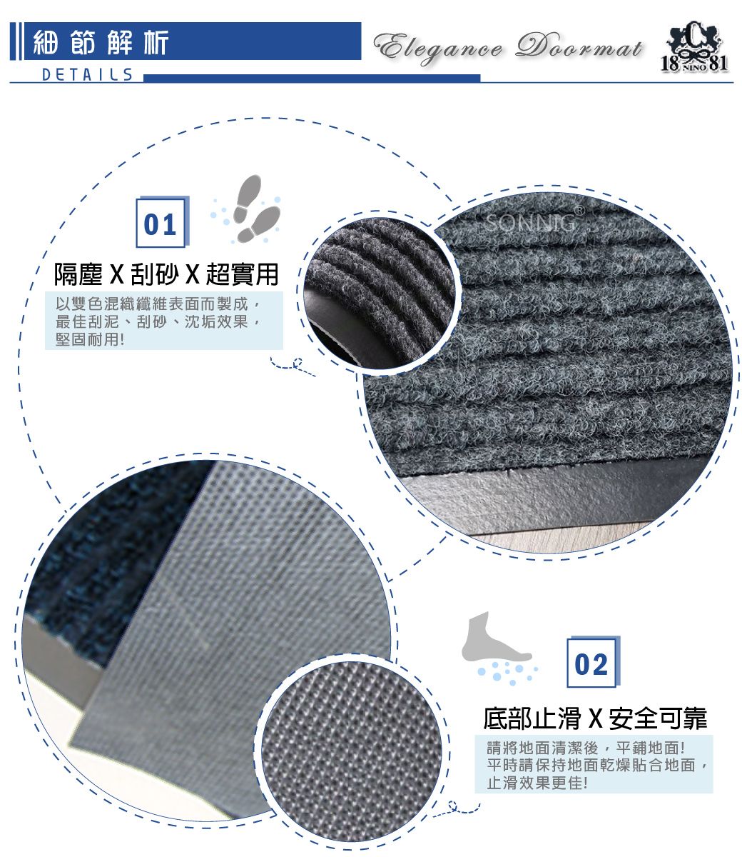 細節解析DETAILSElegance 1  8NINO01隔塵刮砂X超實用以雙色混織纖維表面而製成,最佳刮泥、刮砂、沈垢效果,堅固耐用!SONNIG--02底部止滑 X 安全可靠請將地面清潔後,平鋪地面!平時請保持地面乾燥貼合地面,止滑效果更佳!