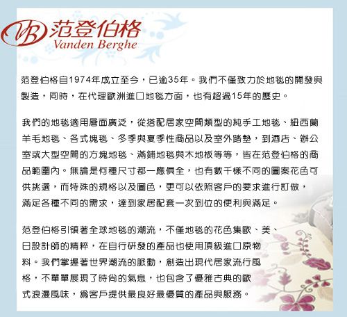 B 范登伯格Vanden Berghe范登伯格自1974年成立至今,已逾35年。我們不僅致力於地毯的開發與製造,同時,在代理洲進口地毯方面,也有超過15年的歷史。我們的地毯適用層面廣泛,從搭配居家空間類型的純手工地毯、紐西蘭羊毛地毯、各式塊毯、與夏季性商品以及室外踏墊,到酒店、辦公室或大型空間的方塊地毯、滿鋪地毯與木地板等等,皆在范登伯格的商品範圍內。無論是何種尺寸都一應俱全,也有數千樣不同的圖案花色可供挑選,而特殊的規格以及圖色,更可以依照客戶的要求進行訂做,滿足各種不同的需求,達到家居配套一次到位的便利與滿足。范登伯格引領著全球地毯的潮流,不僅地毯的花色集歐、美設計師的精粹,在自行研發的產品也使用頂級進口原物料。我們掌握著世界潮流的脈動,創造出現代居家流行風格,不單單展現了時尚的氣息,也包含了優雅古典的歇式浪漫風味,爲客戶提供最良好最優質的產品與服務。