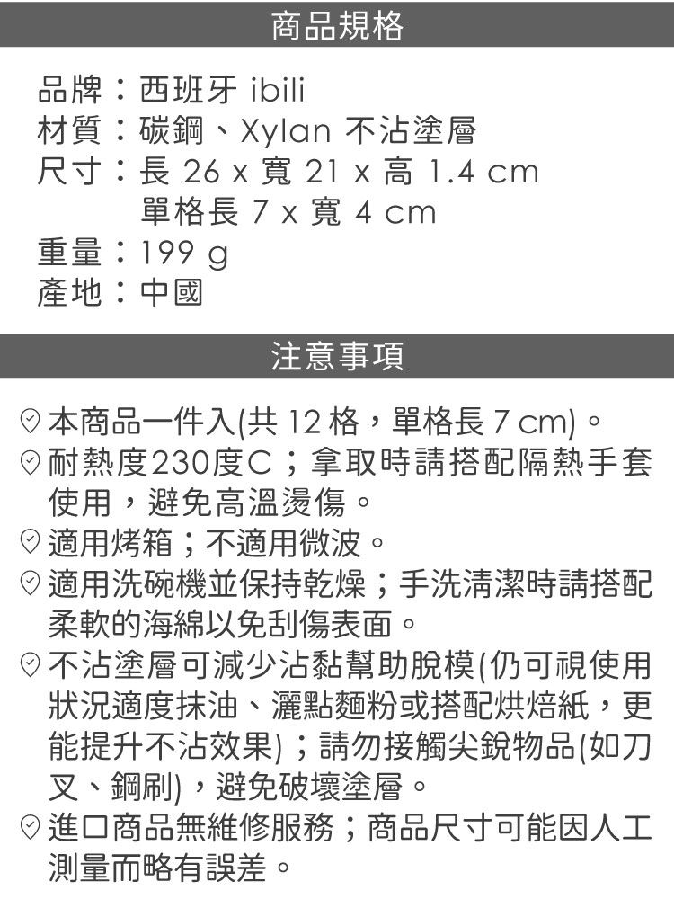商品規格品牌:西班牙 ibili材質:碳鋼、 不沾塗層尺寸:長 26  寬 21 x   cm單格長7x寬4cm重量:199g產地:中國注意事項本商品一件入(共12格,單格長7cm)。耐熱度230度C;拿取時請搭配隔熱手套使用,避免高溫燙傷。適用烤箱;不適用微波。適用洗碗機並保持乾燥;手洗清潔時請搭配柔軟的海綿以免刮傷表面。不沾塗層可減少沾黏幫助脫模(仍可視使用狀況適度抹油、灑點麵粉或搭配烘焙紙,更能提升不沾效果);請勿接觸尖銳物品(如刀叉、鋼刷),避免破壞塗層。日商品無維修服務;商品尺寸可能因人工測量而略有誤差。