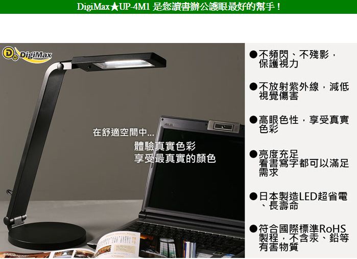 DigiMaxDigiMax★UP-4M1是您讀書辦公護眼最好的幫手!不頻閃不殘影,保護視力不放射紫外線,減低視覺傷害高眼色性,享受真實色彩在舒適空間體驗真實色彩享受最真實的顏色●亮度充足看書寫字都可以滿足需求日本製造LED超省電長壽命▶符合國際標準RoHS製程,不含汞、鉛等有害物質