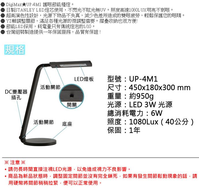 DigiMax★UP 護眼節能檯燈。日製STANLEY LED燈芯使用不閃光不眩光無UV。照度高達1080LUX明亮不刺眼。超高演色性設計光源下物品不失真減少色差所造成的雙眼疲勞,輕鬆保護您的眼睛。YZ軸調整關節,滿足各種光源的微調整需要。摺疊收納也很方便!節能LED採用,耗電量只有傳統燈泡的1/10。台灣組裝製造提供一年保固服務,品質有保證!規格LED燈板型號:UP-4M1活動關節DC變壓器插孔開關尺寸:450x180x300mm重量:約950g光源:LED 3W 光源總消耗電力:6W活動關節底座照度:1080Lux(40公分)保固:1年 注意 ※請勿長時間直接注視LED光源,以免造成視力不良影響。商品為新品狀態時,調整固定關節並沒有完全鎖死,如果有發生關節鬆動現象的話,請用硬幣將關節稍稍拉緊,便可以正常使用。