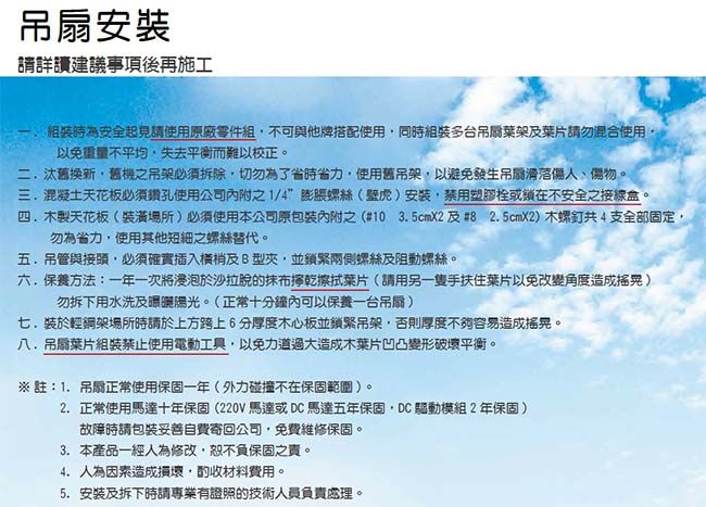 安裝詳讀建議事項後再施工為安全起見請使用原廠零件組不可與他牌搭配使用同時組裝多台吊扇葉架葉片請勿混合使用以免重量不平均失去平衡而難以校正二汰舊換新舊機之吊架必須拆除切勿為了省時省力,使用舊吊架,以避免發生吊滑落傷人物。三混凝土天花板必須鑽孔使用公司之1/4膨脹螺絲(壁虎)安裝,塑膠或鎖在不安全之接線盒。四製天花板(場所)必須使用本公司原內附之(#10 35cmX2 #825cmX2)木螺釘共4支全部固定勿為省力,使用其他短之螺絲替代。五.吊管與接頭,必須確實插入及B型,並鎖緊兩側螺絲及阻動螺絲。六.保養方法:一年一次將於沙拉脫的抹布擰乾擦拭葉片(請用另一隻手扶住葉片以免改變角度造成 )勿拆下用水洗及陽光。(正常十分鐘內可以保養一台吊扇)七.裝於輕鋼架場所時請於上方跨上6分厚度木心板並鎖緊吊架,否則厚度不夠容易造成搖晃。八.吊扇葉片組裝禁止使用電動工具,以免力道過大造成木葉片凹凸變形破壞平衡。※註:1.吊扇正常使用保固一年(外力碰撞不在保固範圍),。2.正常使用馬達十年保固(220V馬達或DC馬達五年保固,DC驅動模組2年保固)故障時請妥善自費寄回公司,免費維修保固。3.本產品一經人為修改,恕不負保固之。4. 人為因素造成損壞,酌收材料費用。5. 安裝及拆下時請專業有證照的技術人員負責處理。