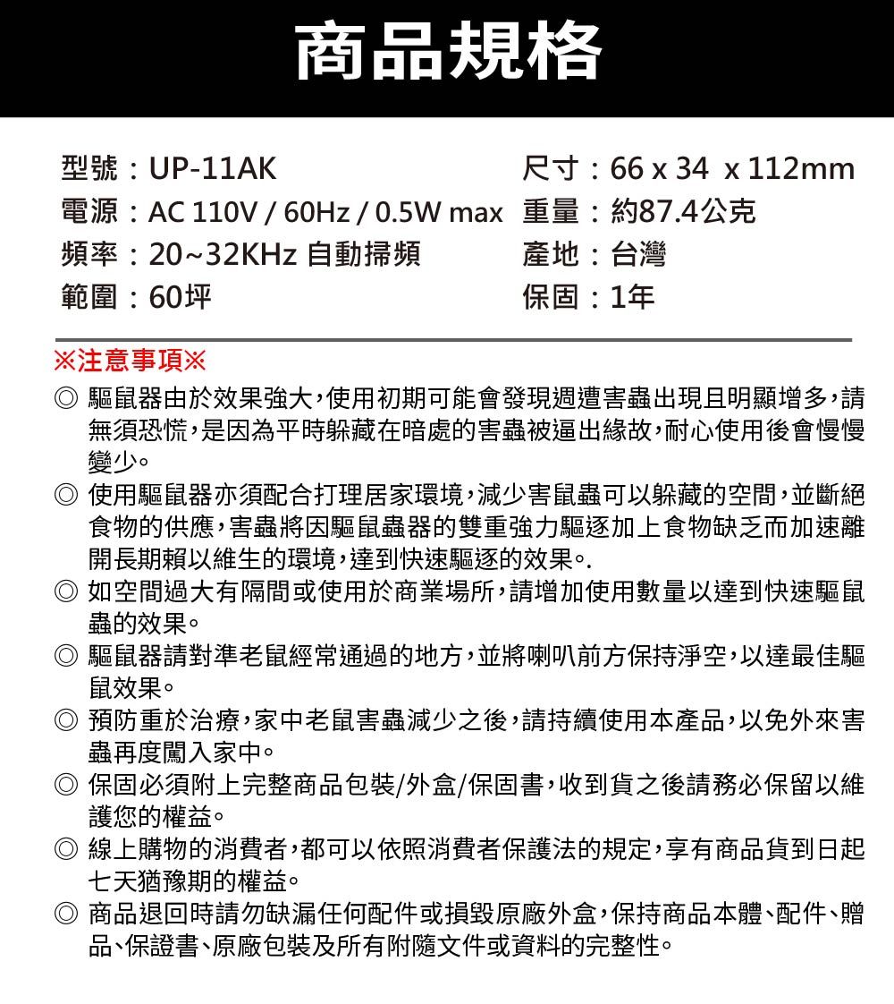 商品規格型號:UP-11AK尺寸:66 x 34 x 112mm電源:AC 110V//0.5W max 重量:約87.4公克頻率:20~32KHz 自動掃頻範圍:60坪注意事項※產地:台灣保固:1年 驅鼠器由於效果強大,使用初期可能會發現週遭害蟲出現且明顯增多,請無須恐慌,是因為平時躲藏在暗處的害蟲被逼出緣故,耐心使用後會慢慢變少。使用驅鼠器亦須配合打理居家環境,減少害鼠蟲可以躲藏的空間,並斷絕食物的供應,害蟲將因驅鼠蟲器的雙重強力驅逐加上食物缺乏而加速離開長期賴以維生的環境,達到快速驅逐的效果。.如空間過大有隔間或使用於商業場所,請增加使用數量以達到快速驅鼠蟲的效果。 驅鼠器請對準老鼠經常通過的地方,並將喇叭前方保持淨空,以達最佳驅鼠效果。◎預防重於治療,家中老鼠害蟲減少之後,請持續使用本產品,以免外來害蟲再度闖入家中。◎ 保固必須附上完整商品包裝/外盒/保固書,收到貨之後請務必保留以維護您的權益。◎ 線上購物的消費者,都可以依照消費者保護法的規定,享有商品貨到日起七天猶豫期的權益。◎ 商品退回時請勿缺漏任何配件或損毀原廠外盒,保持商品本體、配件、贈品、保證書、原廠包裝及所有附隨文件或資料的完整性。