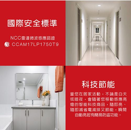 國際安全標準NCC雷達微波感應認證CCAM17LP1750T9科技節能當您在居家活動,不論是白天或暗夜,會隨著您移動感應亮燈的智能科技商品,隨即亮、隨即滅省電減排又節能,瞬間自動亮起有簡易防盜功能。