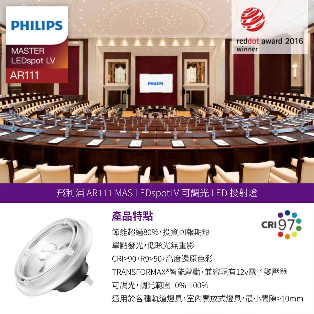 PHILIPSMASTERLEDspot LVAR111PHILIPSreddot award 2016winner飛利浦 AR111 MAS LEDspotLV 可調光 LED 投射燈產品特點CRI 97節能超過80%投資回報期短單點發光,低眩光無重影CRI90,R950,高度還原色彩TRANSFORMAX®智能驅動,兼容現有12v電子變壓器可調光,調光範圍10%-100%適用於各種軌道燈具,室內開放式燈具,最小間隙10mm