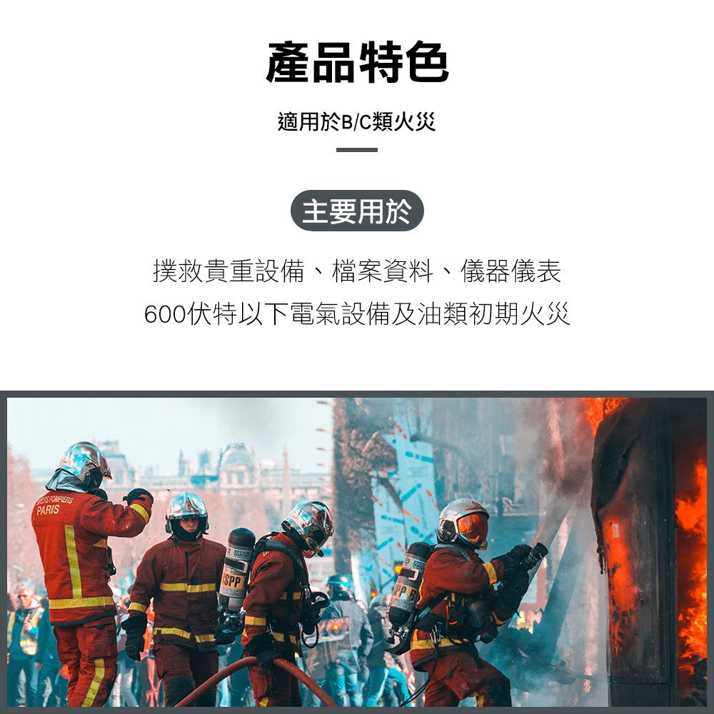 PARIS產品特色適用於B/C類火災主要用於撲救貴重設備、檔案資料、儀器儀表600以下電氣設備及油類初期火災SPPPP