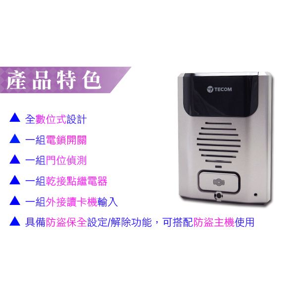 產品特色全數位式設計一組電鎖開關一組門位偵測一組乾接點繼電器一組外接讀卡機輸入TECOM具備防盜保全設定/解除功能,可搭配防盜主機使用