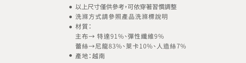 以上尺寸僅供參考,可依穿著習慣調整 洗滌方式請參照產品洗滌標說明材質: 特達91%、彈性纖維9%蕾絲 尼龍83%、萊卡10%、人造絲7% 產地:越南