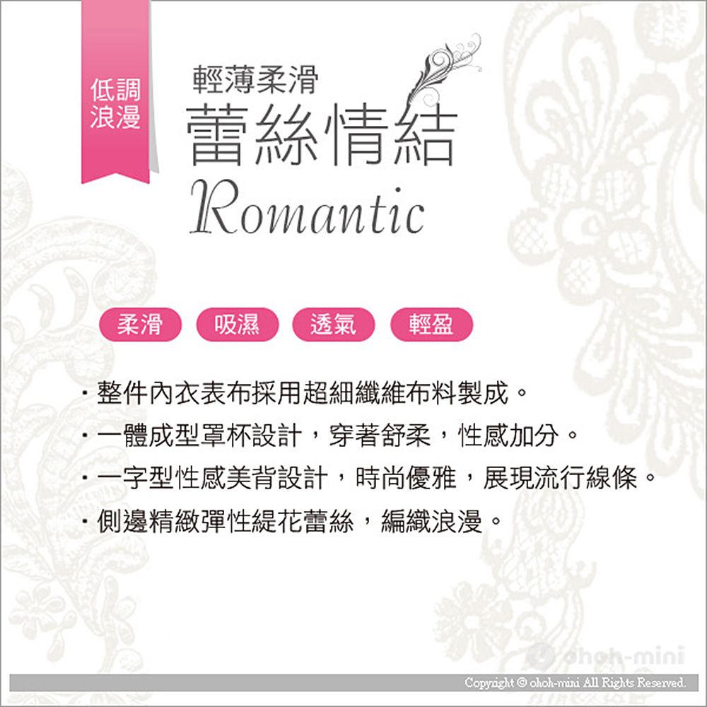 低調 浪漫輕薄柔滑蕾絲情結Romantic柔滑 吸濕 透氣輕盈整件內衣表布採用超細纖維布料製成。・一體成型罩杯設計,穿著舒柔,性感加分。一字型性感美背設計,時尚優雅,展現流行線條。側邊精緻彈性花蕾絲,編織浪漫。-miniCopyright  ohoh-mini All Rights Reserved.