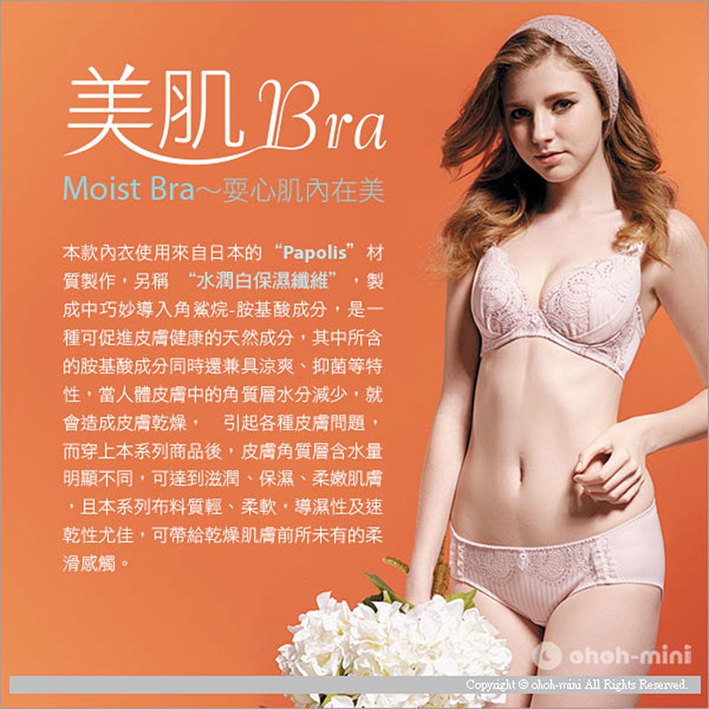 美肌 BraMoist Bra~心肌內在美本款內衣使用來自日本的“Papolis”材質製作另稱 “水潤白保濕纖維”製成中巧妙導入角鯊烷-胺基酸成分,是一種可促進皮膚健康的天然成分,其中所含的胺基酸成分同時還兼具涼爽、抑菌等特性,當人體皮膚中的角質層水分減少,就會造成皮膚乾燥,引起各種皮膚問題,而穿上本系列商品後,皮膚角質層含水量明顯不同,可達到滋潤、保濕、柔嫩肌膚,且本系列布料質輕、柔軟,導濕性及速乾性尤佳,可帶給乾燥肌膚前所未有的柔滑感觸。-Copyright  -mini All Rights Reserved.