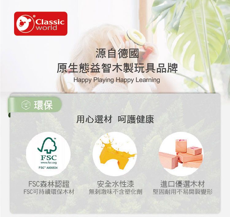 Classicworld源自德國環保原生態益智木製玩具品牌Happy Playing Happy LearningFSCwwwfsc.org.FSC A000534用心選材 呵護健康FSC森林認證FSC可持續環保木材安全水性漆無刺激味不含塑化劑進口優選木材堅固耐用不易開裂變形