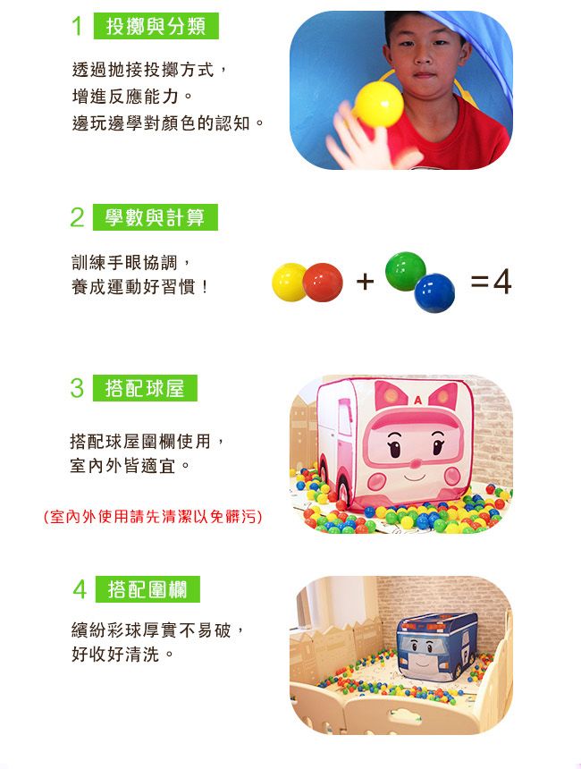投擲與分類透過接投擲方式,增進反應能力。邊玩邊學對顏色的認知。 學數與計算訓練手眼協調,養成運動好習慣!= 搭配球屋搭配球屋圍欄使用,室內外皆適宜。(室內外使用請先清潔以免髒污)4 搭配圍欄繽紛彩球厚實不易破,好收好清洗。