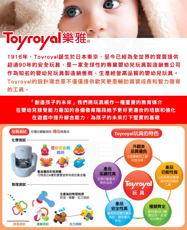 Toyroyal樂雅1916年Toyroyal誕生於日本東京至今已經為全世界寶寶提供超過90年安全玩具是一家全球性的專業嬰幼兒玩具製造銷售公司作為知名的嬰幼兒玩具製造銷售商,生產經營高品質的嬰幼兒玩具。Toyroyal的設計理念是不僅僅提供歡笑更是輔助寶寶成長和智力發育的。創造孩子的未來」我們將玩具視作一種重要的教育媒介在嬰幼兒接受能力最加的各個發育階段給予更好更適合的培訓和化在遊戲中提升綜合能力,為孩子的未來打下堅實的基礎品質的實驗測試用心做產品化學測試 Toyroyal玩具的特色色彩重金屬外觀美品質優良先進專業的工藝,保證品質。產品產品重金屬色彩檢測可檢查出8種對寶寶發育有害的重金屬延續性高功能性強MOVE POWER多項功能組合,陪伴成長。物理測試-Toyroyal「以成長需求開發,是成長的輔助工具生產後的物理檢測跌落、衝擊、拉力測試玩具跌落測試衝擊測試拉力測試產品安全性高嚴格的品管及產品測試,確保產品安全。種類齊全產品適合0-3歲嬰幼兒,各項系列齊全。