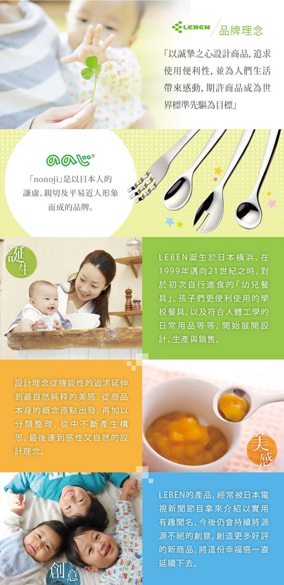nonoji是以日本人的親切及平易近人形象而成的品牌。誕設計理念從機能性的追求延伸到最自然純粹的美感,從商品本身的概念原點出發,再加以分類整理,從中不斷產生構思,最後達到感性又自然的設計理念。 品牌理念以誠摯之心設計商品,追求使用便利性,並為人們生活帶來感動,期許商品成為世界標準先驅為目標LEBEN誕生於日本横浜,在1999年邁向21世紀之時,對於初次自行進食的幼兒餐」孩子們更便利使用的學校餐具、以及符合人體工學的日常用品等等,開始展開設計、生產與銷售。美感創意LEBEN的產品,經常被日本電視新聞節目拿來介紹以實用有趣聞名,今後仍會持續將源源不絕的創意,創造更多好評的新商品,將這份幸福感一直延續下去。