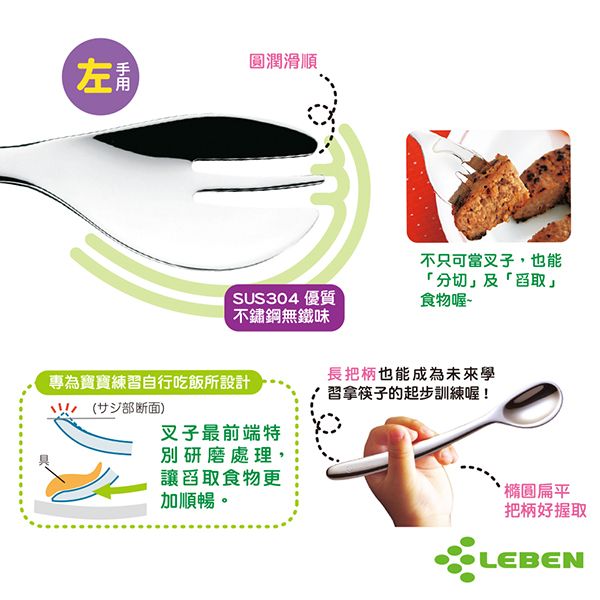 左圓潤滑順SUS304 優質不鏽鋼無味不只可當叉子,也能「分切」及「舀取」食物喔~專為寶寶練習自行吃飯所設計(部断面)叉子最前端特別研磨處理,讓舀取食物更加順暢。長把柄也能成為未來學習拿筷子的起步訓練喔!橢圓扁平把柄好握取LEBEN