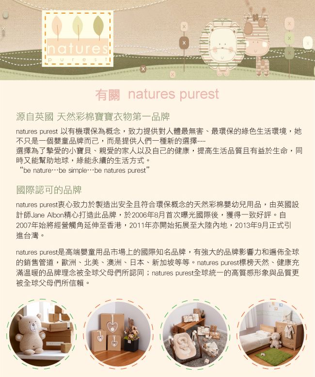 natures有關 natures purest源自英國 天然彩棉寶寶衣物第一品牌natures purest 以有機環保為概念,致力提供對人體最無害、最環保的綠色生活環境,她不只是一個嬰童品牌而己,而是提供人們一種新的選擇選擇為了摯愛的小寶貝、親愛的家人以及自己的健康,提高生活品質且有益於生命,同時又能幫助地球,綠能永續的生活方式。“be naturebe simplebe natures purest”國際認可的品牌natures purest衷心致力於製造出安全且符合環保概念的天然彩棉嬰幼兒用品,由英國設計師Jane Albon精心打造此品牌,於2006年8月首次曝光國際後,獲得一致好評。自2007年始將經營觸角延伸至香港,2011年亦開始拓展至大陸內地,2013年9月正式引進台灣。natures purest是高端嬰童用品市場上的國際知名品牌,有強大的品牌影響力和遍佈全球的銷售管道,歐洲、北美、澳洲、日本、新加坡等等。natures purest標榜天然、健康充滿溫暖的品牌理念被全球父母們所認同 natures purest全球統一的高質感形象與品質更被全球父母們所信賴。