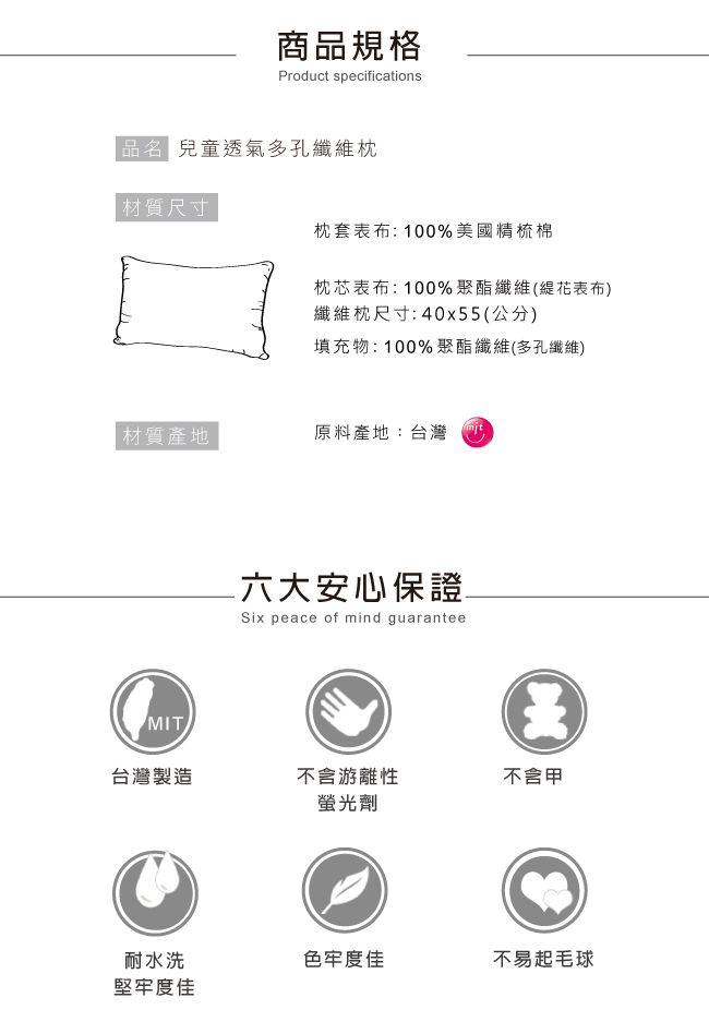 商品規格Product specifications 兒童透氣多孔纖維枕材質尺寸枕套表布:100%美國精梳棉枕芯表布:100%聚酯纖維(花表布)纖維枕尺寸:40x55(公分)填充物:100%聚酯纖維(多孔纖維)材質產地原料產地:台灣MIT六大安心保證Six peace of mind guarantee台灣製造不含游離性不含螢光劑耐水洗色牢度佳不易起毛球堅牢度佳