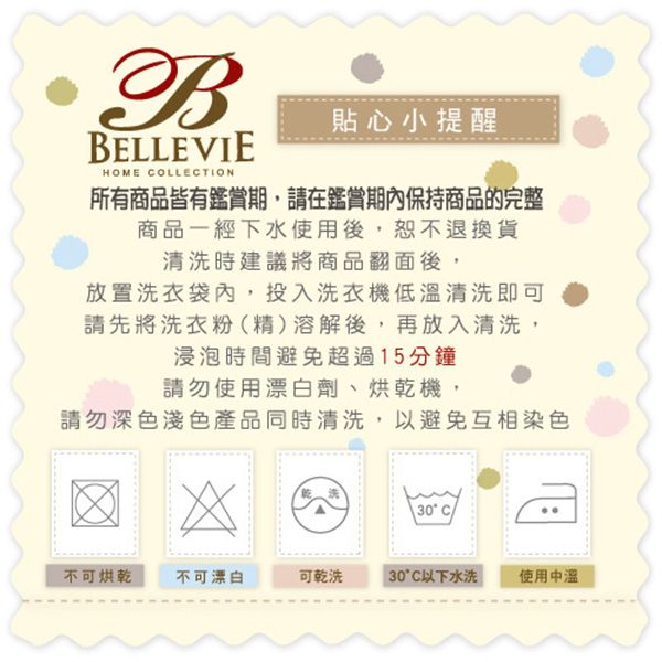 BBELLEVIEHOME COLLECTION貼心小提醒所有商品皆有鑑賞期,請在鑑賞期內保持商品的完整商品一經下水使用後,恕不退換貨清洗時建議將商品翻面後,放置洗衣袋內,投入洗衣機低清洗即可請先將洗衣粉精溶解後,再放入清洗,浸泡時間避免超過15分鐘請勿使用漂白劑、烘乾機,請勿深色淺色產品同時清洗,以避免互相染色(30°C)不可烘乾不可漂白可乾洗30°C以下水洗使用中溫