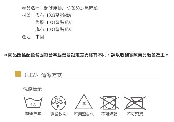 產品名稱:超健康排汗防菌6D透氣床墊材質表布:100%聚酯纖維內層:100%聚酯纖維底布:100%聚酯纖維產地:中國商品圖檔顏色會因每台電腦螢幕設定差異略有不同,請以收到實際商品顏色為主*CLEN 清潔方式洗滌標示乾洗40PA 弱速洗滌專業乾洗可用漂白水不可烘乾不可熨燙