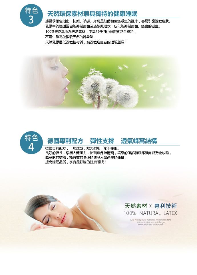 特色天然環保素材兼具獨特的健康睡眠3據醫學報告指出,枕頭、被褥、床褥是细菌和塵滋生的溫床,容易引發過敏症狀。乳膠中的橡樹蛋白能抑制病菌及過敏原潛伏,所以能抑制病菌、蟎蟲的滋生。100%天然乳膠為天然素材,不添加任何化學物質或合成品,不產生靜電並散發天然的乳香味。天然乳膠低過敏性材質,為過敏症患者的理想選擇!特色德國專利配方 彈性支撐 透氣蜂窩結構4德國專利配方,一次成型,經久耐用,永不變形。良好的彈性,緩衝人體壓力,使保持清爽,讓您的頭部和頸部肌肉能完全放鬆,蜂窩狀的結構,能有效的快速的散發人體產生的熱量,提高睡眠品質,享有最舒適的健康睡眠!天然素材專利技術100% NATURAL LATEX -,  anti-dustmites, and anti- you sleep