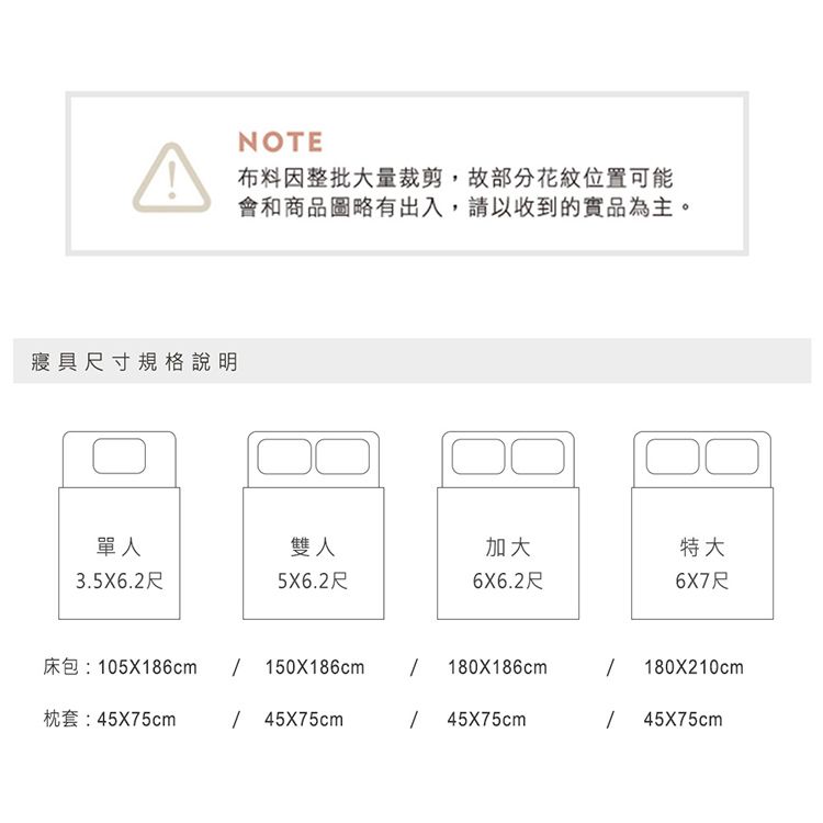 寢具尺寸規格說明NOTE布料因整批大量裁剪,故部分花紋位置可能會和商品圖略有出入,請以收到的實品為主。單人雙人加大3.5X6.2尺5X6.2尺6X6.2尺特大6X7尺床包:05X186cm 150X186cm 180X186cm180X210cm枕套:45x75cm / 45X75cm45X75cm145X75cm