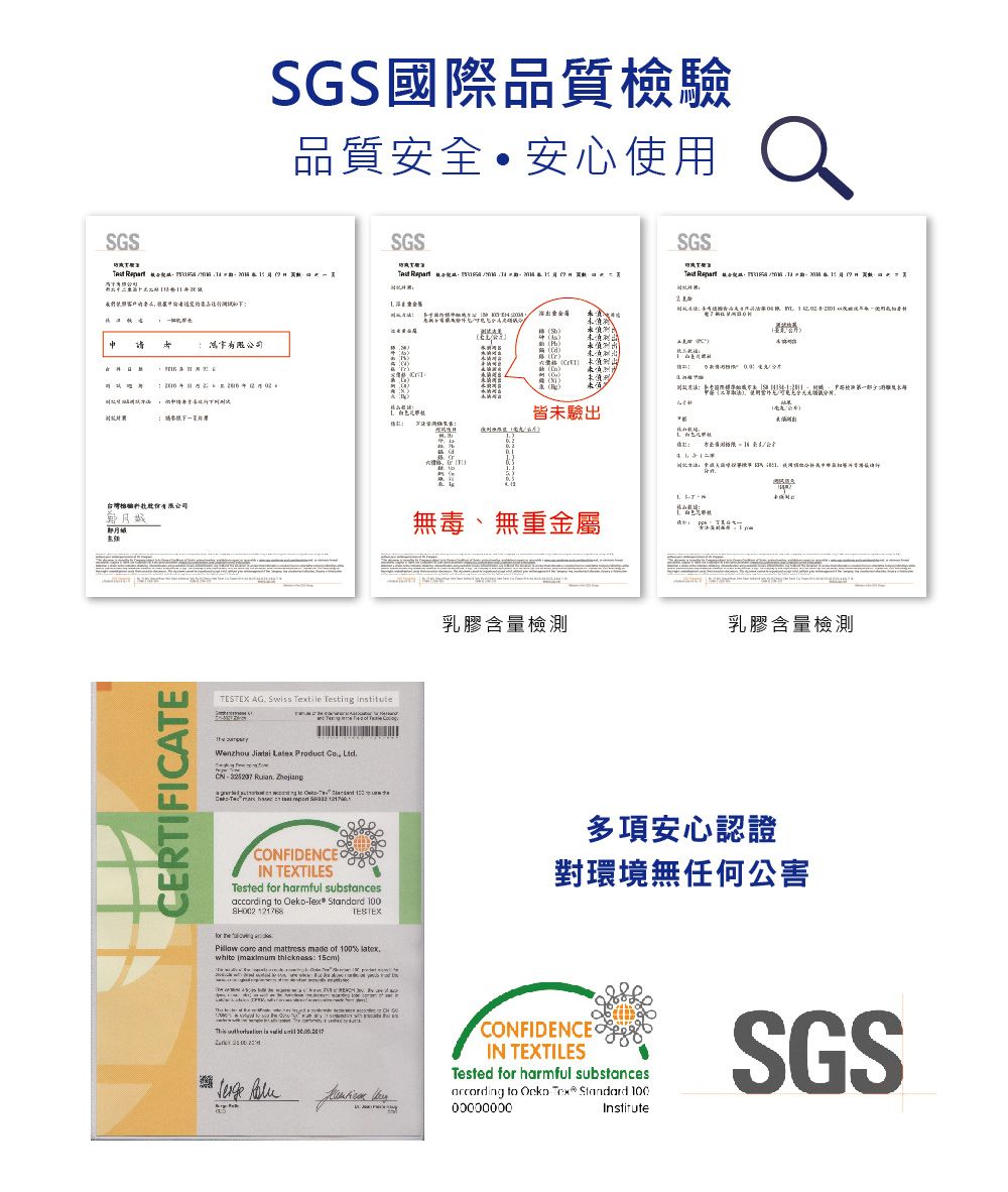 SGSSGS國際品質檢驗品質安全安心用SGSSGS們照      d )皆未驗出使我無毒、無重金屬 CERIFICAETESTEX AG Sws tile Testing institute  Wenzhou Jintai Latex Product  LtdTCN      -   T乳膠含量檢測乳膠含量檢測 CONFIDENCEIN TEXTILESTested for harmful substances to Oeko-Tex Standard 100 121768TESTEXPillow core and mattress made of 100%  ( thickness: 15cm}多項安心認證對環境無任何公害  is  .CONFIDENCEIN TEXTILESTested for harmful substancesaccording to  Tex Standard 100InstituteSGS