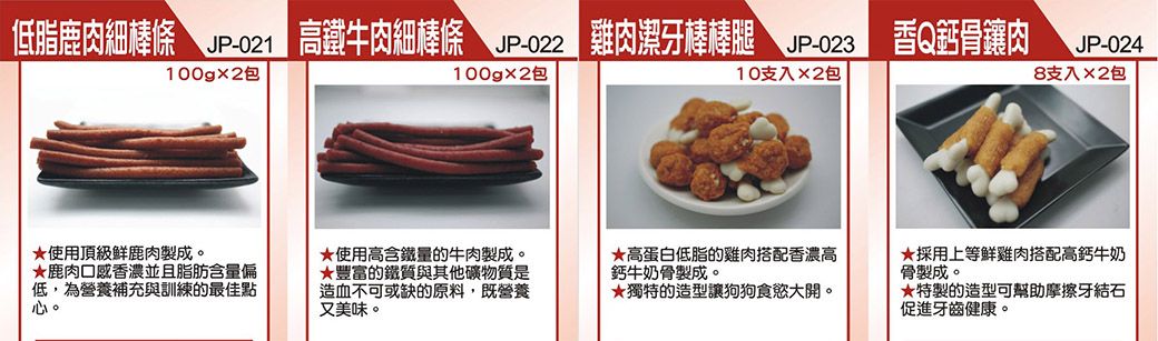 低脂鹿細棒條  高鐵牛肉細棒條 雞肉潔牙棒棒腿 -香Q肉JP-024100g包100gx2包10支入x2包8支入2包使用頂級製成。★鹿肉口感香濃並且脂肪含量偏低,為營養補充與訓練的最佳點心。★使用高含鐵量的牛肉製成。★高蛋白低脂的雞肉搭配香濃高鈣牛奶骨製成。★豐富的鐵質與其他礦物質是造血不可或缺的原料,既營養又美味。★獨特的造型讓狗狗食慾大開。★採用上等雞肉搭配高鈣牛奶骨製成。★特製的造型可幫助摩擦牙結石促進牙齒健康。