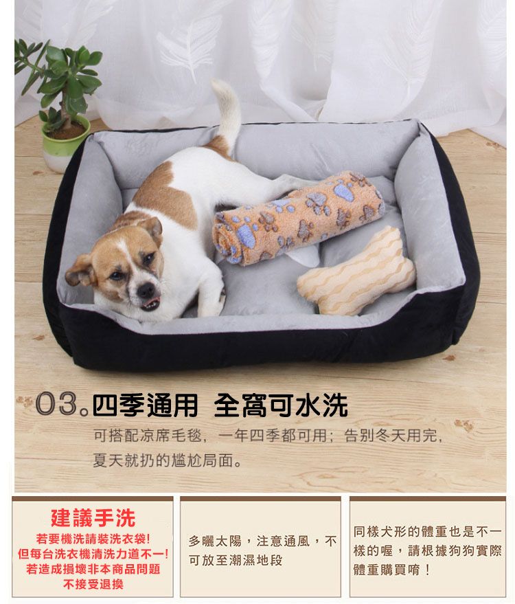 四季通用 全窩可水洗可搭配凉席毛毯,一年四季都可用;告别冬天用完,夏天就扔的尴尬局面。建議手洗同樣犬形的體重也是不一若要機洗請裝洗衣袋!多曬太陽,注意通風,不但每台洗衣機清洗力道不一!若造成損壞非本商品問題不接受退換可放至潮濕地段樣的喔,請根據狗狗實際體重購買唷!