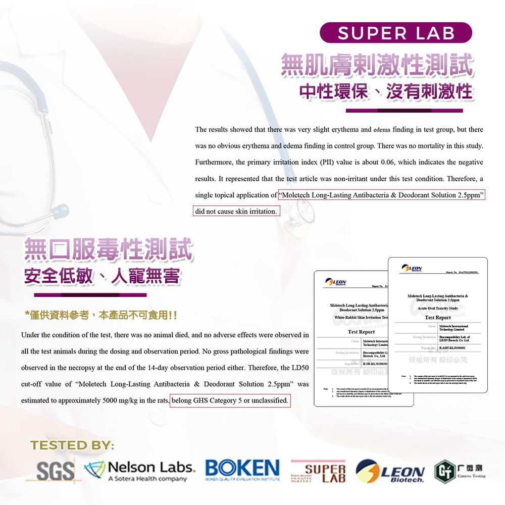 SUPER AB無肌膚刺激性測試中性環保、沒有刺激性he results showed that there was very slight erythema and edema finding in test group but therewas no obvious erythema and edema finding in control group There was no mortality in this studyFurthermore, the primary irritation index (PII) value is about 006, which indicates the negativeresults. It represented that the test article was non-irritant under this test condition. Therefore, asingle topical application of Moletech -     did not cause skin irritation.無口服毒性測試安全低敏、人寵無害*僅供資料參考,本產品不可食用!!Under the condition of the test, there was no animal died, and no adverse effects were observed inall the test animals during the dosing and observation period. No gross pathological findings wereobserved in the necropsy at the end of the 14-day observation period either. Therefore, the LD50cut-off value of Moletech -  & Deodorant Solution  wasestimated to approximately 5000 mg/kg in the rats, belong HS ategory 5 or unclassified.Moletech Long Lasting AntibacteriaDeodorant Solution 2.5ppmWhite Rabbit  Irritation Test Report Long Lasting Antibacteria &  2.5ppm   TTest ReportC  L 版權所有翻印必版權所有TESTED BY:SGSNelson Labs. BOKENA Sotera Health company   SUPERLAB.LEON G