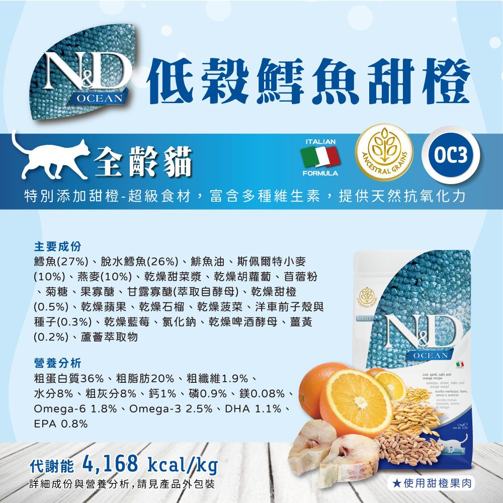 ND 鱈魚甜橙OEAN全齡貓ITALIANFORMULAGRAINS特別添加甜橙-超級食材富含多種維生素提供天然抗氧化力主要成份鱈魚(27%)、脫水鱈魚(26%)、鯡魚油、斯佩爾特小麥(10%)、燕麥(10%)、乾燥甜菜漿、乾燥胡蘿蔔、苜蓿粉、菊糖、果寡醣、甘露寡醣(萃取自酵母)、乾燥甜橙(05%)、乾燥蘋果、乾燥石榴、乾燥菠菜、洋車前子殼與種子(0.%)、乾燥藍莓、氯化鈉、乾燥啤酒酵母、薑黃(0.2%)、蘆薈萃取物營養分析粗蛋白質36%、粗脂肪20%、粗纖維1.9%、水分8%、粗灰分8%、鈣1%、磷0.9%、鎂0.08%、Omega-61.8%、Omega-32.5%、DHA1.1%、EPA 0.8%代謝能 4168 kcalkg詳細成份與營養分析請見產品外包裝ADULTOCEAN, ,   and ,   , avena e C 3.★使用甜橙果肉