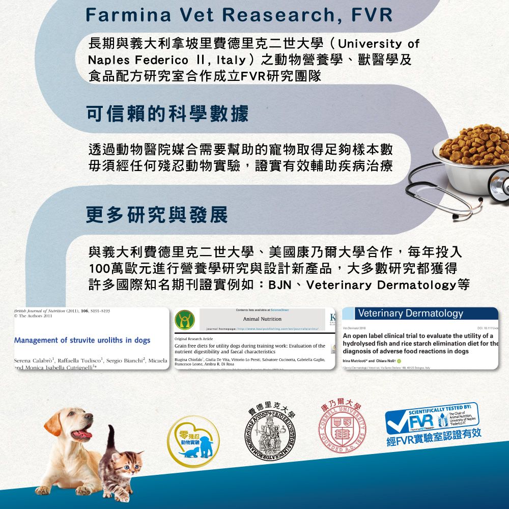 Farmina Vet Reasearch FVR長期與義大利拿坡里費德里二世(University Naples Federico  Italy)之動物營養學獸醫學及食品配方研究室合作成立FVR研究團隊可信賴的科學數據透過動物醫院媒合需要幫助的寵物取得足夠樣本數毋須經任何殘忍動物實驗證實有效輔助疾病治療更多研究與發展與義大利費德里克二世大學、美國康乃大學合作每年投入1萬歐元進行營養學研究與設計新產品,大多數研究都獲得許多國際知名期刊證實例如BJN、Veterinary Dermatology等 Journal of  (2011), 106,  The Authors 2011Veterinary Dermatology  Animal NutritionK    00Original Research Management of struvite uroliths in dogsSerena , Raffaella Tudisco², Sergio Bianchi², Micaeland Monica Isabella CutrignelliGrain free diets for utility dogs during training work: Evaluation of thenutrient digestibility and faecal characteristicsBiagina Chiofalo, Giulia De Vita, Vittorio  Presti, Salvatore Cucinotta, Gabriella GaglioFrancesco Leone, Ambra  Di   and  An open label clinical trial to evaluate the utility of ahydrolysed fish and rice starch elimination diet for thediagnosis of adverse food reactions in dogs零殘忍動物實驗 SCIENTIFICALLY TESTED BY:The  of 里克、克大學爾FR經FVR實驗室認證有效